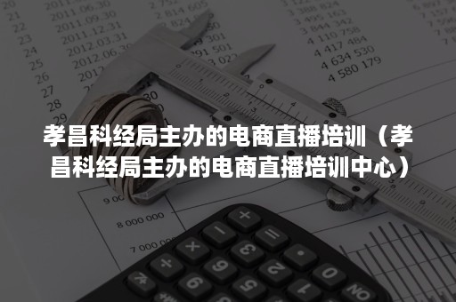 孝昌科经局主办的电商直播培训（孝昌科经局主办的电商直播培训中心）