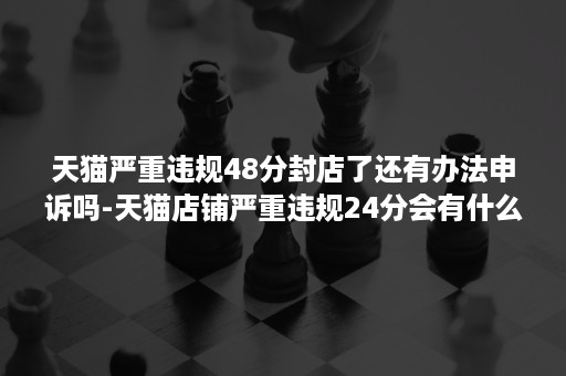 天猫严重违规48分封店了还有办法申诉吗-天猫店铺严重违规24分会有什么处罚