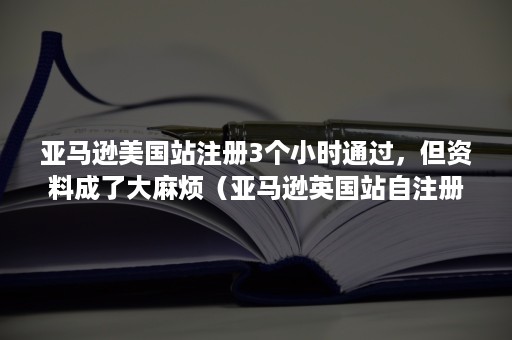 亚马逊美国站注册3个小时通过，但资料成了大麻烦（亚马逊英国站自注册）