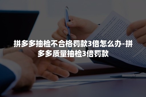 拼多多抽检不合格罚款3倍怎么办-拼多多质量抽检3倍罚款