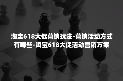 淘宝618大促营销玩法-营销活动方式有哪些-淘宝618大促活动营销方案