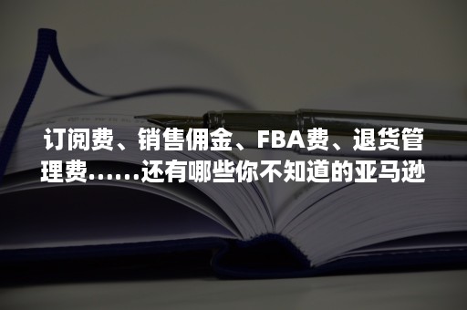 订阅费、销售佣金、FBA费、退货管理费……还有哪些你不知道的亚马逊费用？