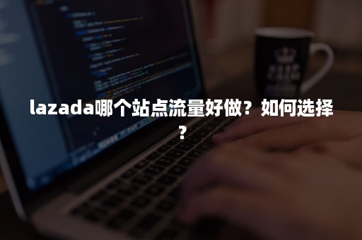 lazada哪个站点流量好做？如何选择？