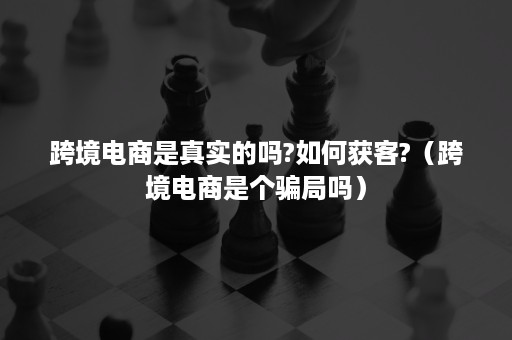 跨境电商是真实的吗?如何获客?（跨境电商是个骗局吗）