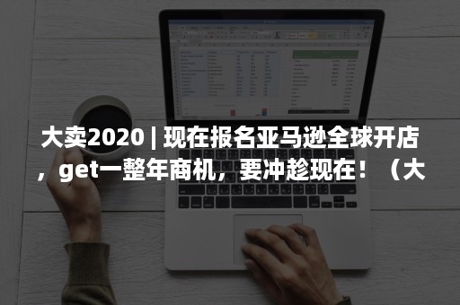 大卖2020 | 现在报名亚马逊全球开店，get一整年商机，要冲趁现在！（大卖特卖是什么意思）