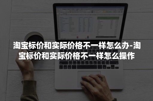 淘宝标价和实际价格不一样怎么办-淘宝标价和实际价格不一样怎么操作