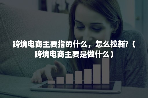 跨境电商主要指的什么，怎么拉新?（跨境电商主要是做什么）