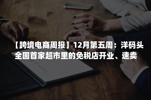 【跨境电商周报】12月第五周：洋码头全国首家超市里的免税店开业、速卖通将停止巴勒斯坦业务、全球捷运获数亿元融资