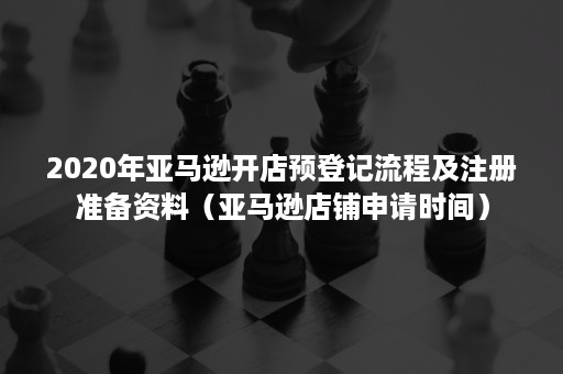 2020年亚马逊开店预登记流程及注册准备资料（亚马逊店铺申请时间）