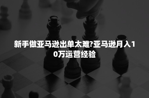 新手做亚马逊出单太难?亚马逊月入10万运营经验