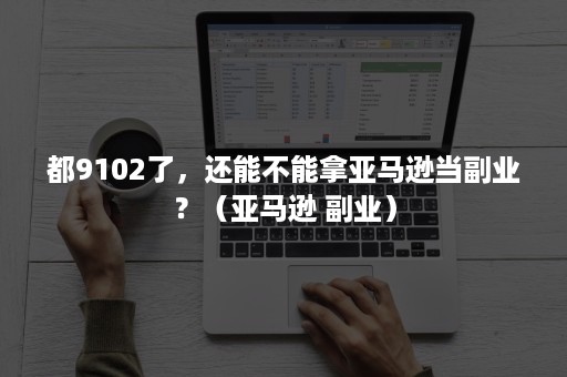 都9102了，还能不能拿亚马逊当副业？（亚马逊 副业）