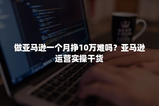 做亚马逊一个月挣10万难吗？亚马逊运营实操干货