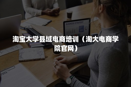 淘宝大学县域电商培训（淘大电商学院官网）