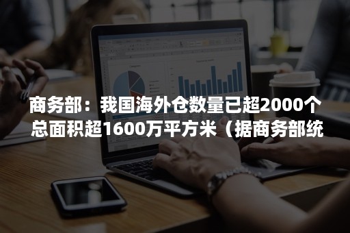 商务部：我国海外仓数量已超2000个 总面积超1600万平方米（据商务部统计,目前大约已有100个左右）