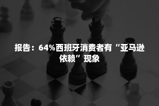 报告：64%西班牙消费者有“亚马逊依赖”现象