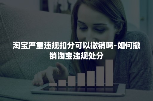 淘宝严重违规扣分可以撤销吗-如何撤销淘宝违规处分