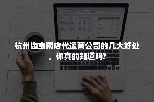 杭州淘宝网店代运营公司的几大好处，你真的知道吗?