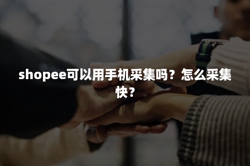 shopee可以用手机采集吗？怎么采集快？