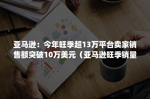 亚马逊：今年旺季超13万平台卖家销售额突破10万美元（亚马逊旺季销量增长多少）