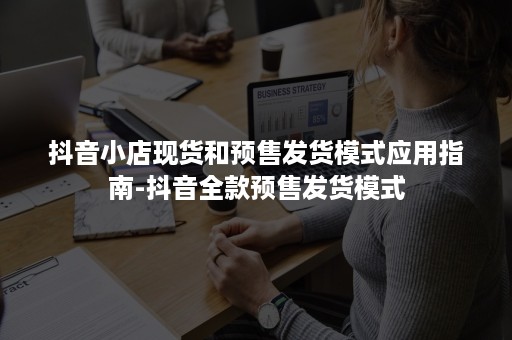 抖音小店现货和预售发货模式应用指南-抖音全款预售发货模式