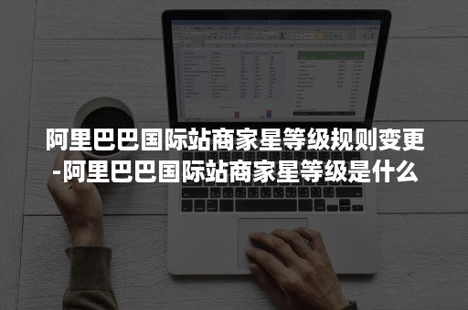 阿里巴巴国际站商家星等级规则变更-阿里巴巴国际站商家星等级是什么