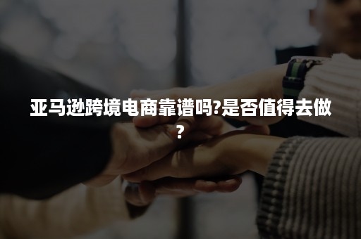 亚马逊跨境电商靠谱吗?是否值得去做?