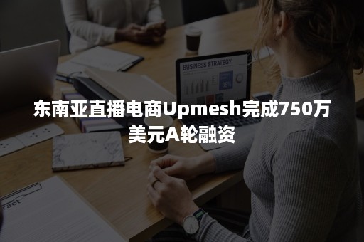 东南亚直播电商Upmesh完成750万美元A轮融资