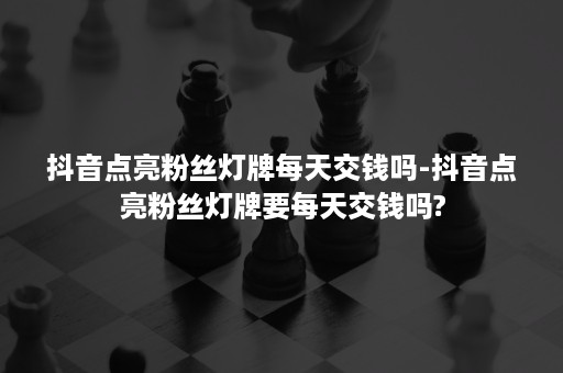 抖音点亮粉丝灯牌每天交钱吗-抖音点亮粉丝灯牌要每天交钱吗?