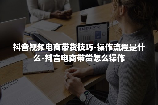 抖音视频电商带货技巧-操作流程是什么-抖音电商带货怎么操作