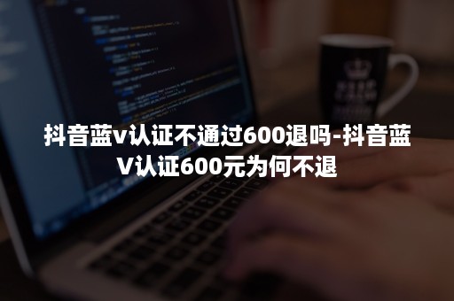 抖音蓝v认证不通过600退吗-抖音蓝V认证600元为何不退