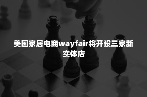 美国家居电商wayfair将开设三家新实体店