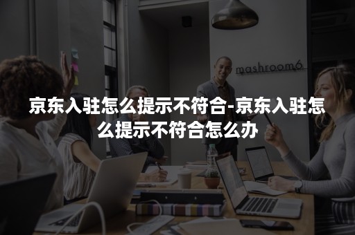 京东入驻怎么提示不符合-京东入驻怎么提示不符合怎么办