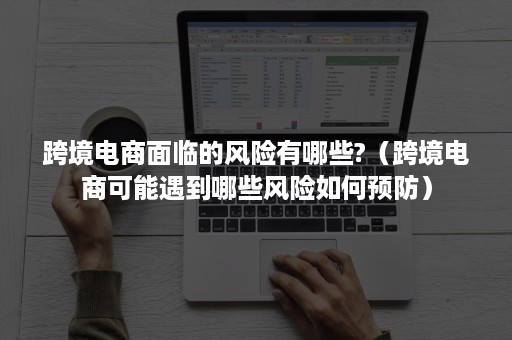 跨境电商面临的风险有哪些?（跨境电商可能遇到哪些风险如何预防）