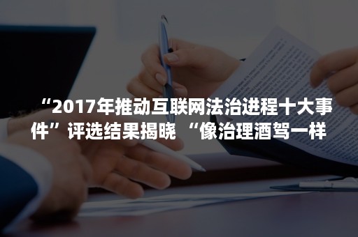 “2017年推动互联网法治进程十大事件”评选结果揭晓 “像治理酒驾一样治理假货”榜上有名（互联网法治大会）