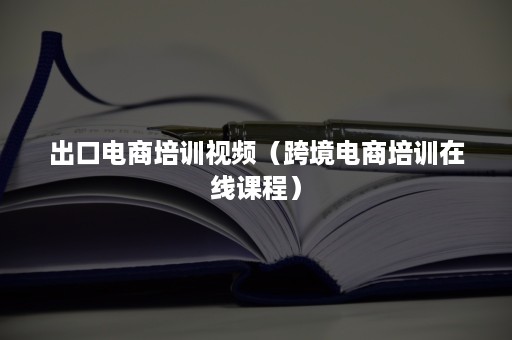 出口电商培训视频（跨境电商培训在线课程）