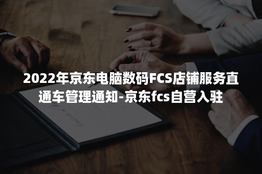 2022年京东电脑数码FCS店铺服务直通车管理通知-京东fcs自营入驻