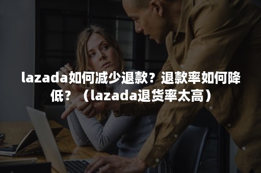 lazada如何减少退款？退款率如何降低？（lazada退货率太高）