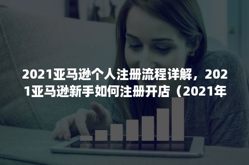 2021亚马逊个人注册流程详解，2021亚马逊新手如何注册开店（2021年亚马逊注册资料）