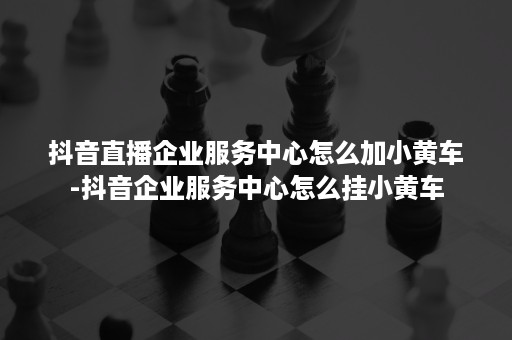 抖音直播企业服务中心怎么加小黄车-抖音企业服务中心怎么挂小黄车