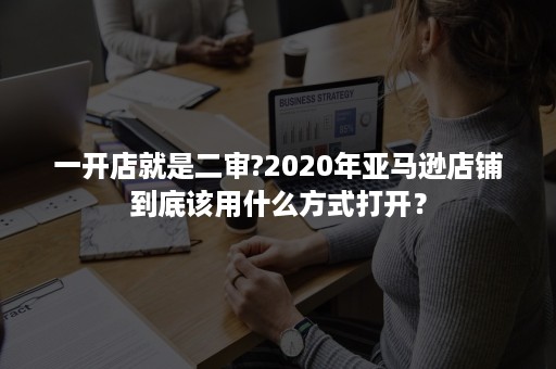 一开店就是二审?2020年亚马逊店铺到底该用什么方式打开？