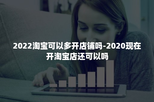 2022淘宝可以多开店铺吗-2020现在开淘宝店还可以吗