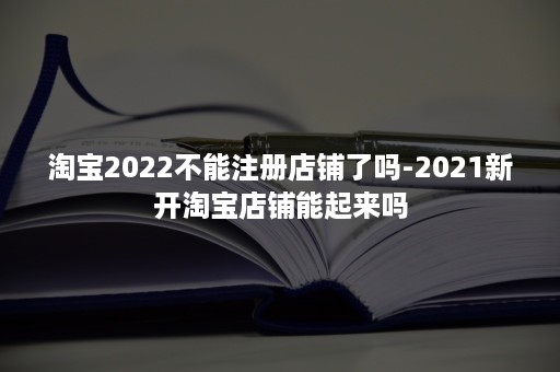 淘宝2022不能注册店铺了吗-2021新开淘宝店铺能起来吗