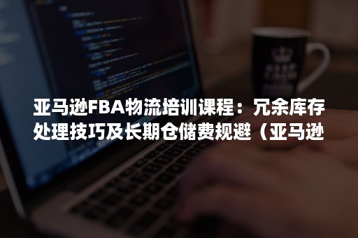 亚马逊FBA物流培训课程：冗余库存处理技巧及长期仓储费规避（亚马逊fba仓库仓储费）