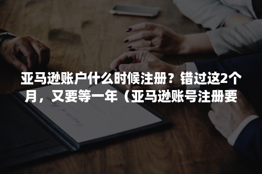 亚马逊账户什么时候注册？错过这2个月，又要等一年（亚马逊账号注册要多久）