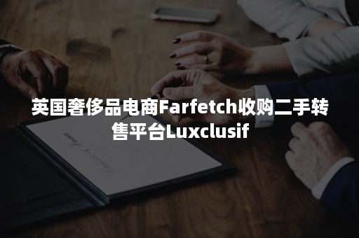 英国奢侈品电商Farfetch收购二手转售平台Luxclusif