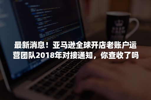 最新消息！亚马逊全球开店老账户运营团队2018年对接通知，你查收了吗？