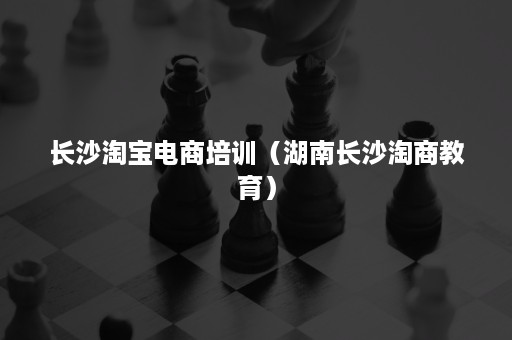 长沙淘宝电商培训（湖南长沙淘商教育）