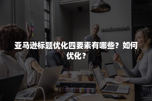 亚马逊标题优化四要素有哪些？如何优化？