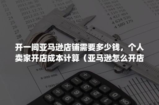 开一间亚马逊店铺需要多少钱，个人卖家开店成本计算（亚马逊怎么开店铺需要多少钱）