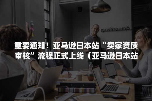 重要通知！亚马逊日本站“卖家资质审核”流程正式上线（亚马逊日本站审核要多久）